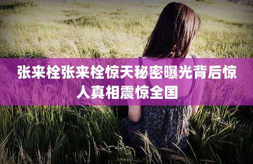 张来栓张来栓惊天秘密曝光背后惊人真相震惊全国