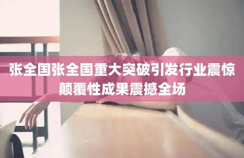 张全国张全国重大突破引发行业震惊颠覆性成果震撼全场