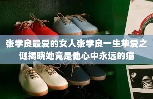 张学良最爱的女人张学良一生挚爱之谜揭晓她竟是他心中永远的痛