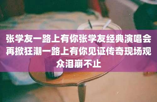 张学友一路上有你张学友经典演唱会再掀狂潮一路上有你见证传奇现场观众泪崩不止