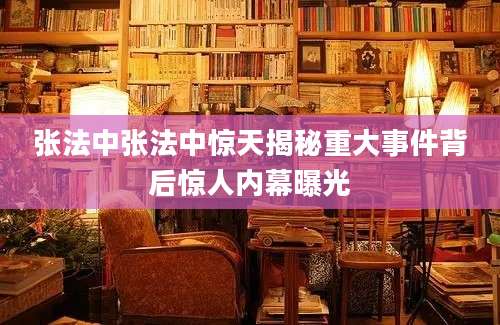 张法中张法中惊天揭秘重大事件背后惊人内幕曝光