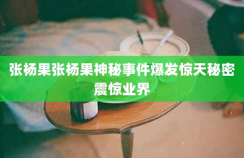 张杨果张杨果神秘事件爆发惊天秘密震惊业界