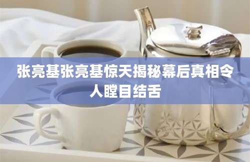 张亮基张亮基惊天揭秘幕后真相令人瞠目结舌