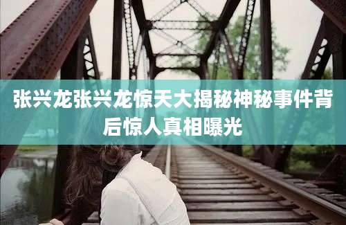 张兴龙张兴龙惊天大揭秘神秘事件背后惊人真相曝光