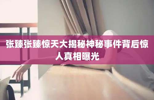 张臻张臻惊天大揭秘神秘事件背后惊人真相曝光