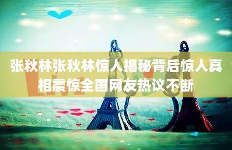 张秋林张秋林惊人揭秘背后惊人真相震惊全国网友热议不断