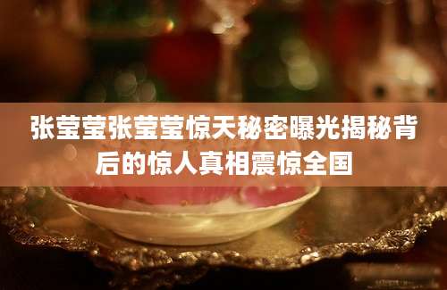 张莹莹张莹莹惊天秘密曝光揭秘背后的惊人真相震惊全国