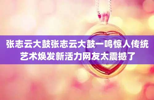 张志云大鼓张志云大鼓一鸣惊人传统艺术焕发新活力网友太震撼了