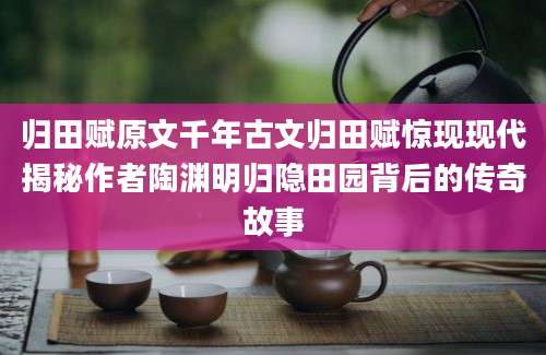 归田赋原文千年古文归田赋惊现现代揭秘作者陶渊明归隐田园背后的传奇故事