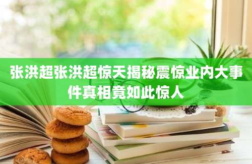 张洪超张洪超惊天揭秘震惊业内大事件真相竟如此惊人