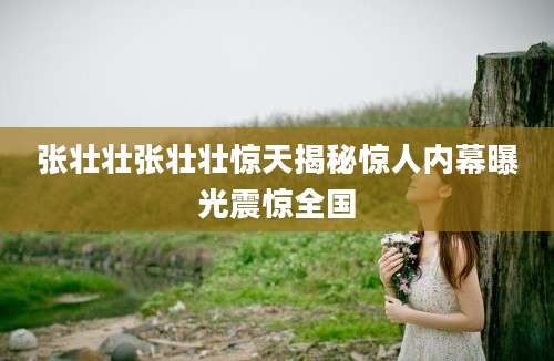 张壮壮张壮壮惊天揭秘惊人内幕曝光震惊全国