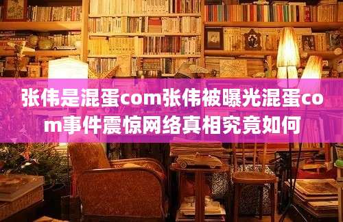 张伟是混蛋com张伟被曝光混蛋com事件震惊网络真相究竟如何