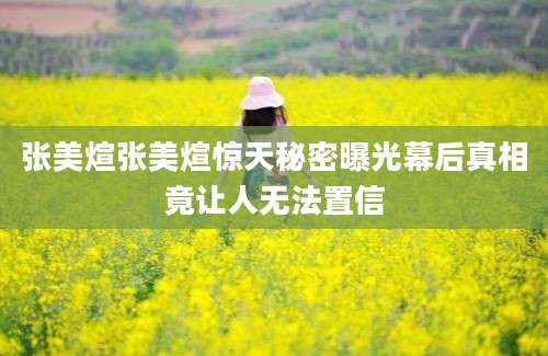 张美煊张美煊惊天秘密曝光幕后真相竟让人无法置信