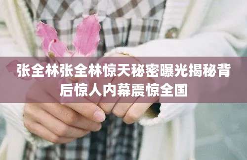 张全林张全林惊天秘密曝光揭秘背后惊人内幕震惊全国