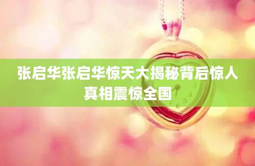 张启华张启华惊天大揭秘背后惊人真相震惊全国
