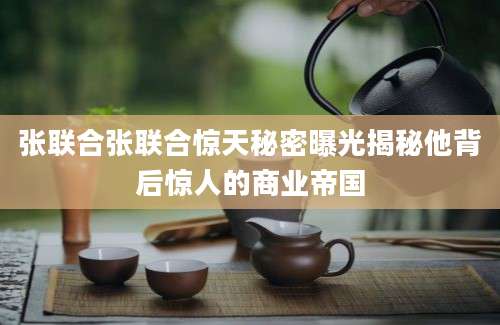 张联合张联合惊天秘密曝光揭秘他背后惊人的商业帝国