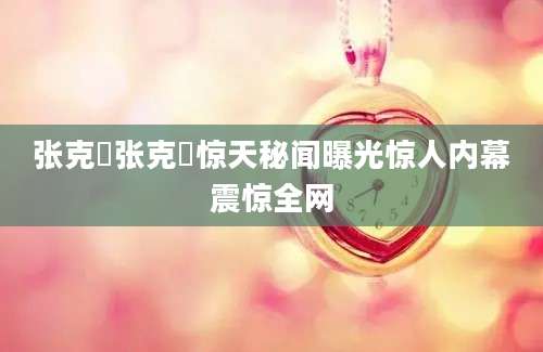 张克芃张克芃惊天秘闻曝光惊人内幕震惊全网