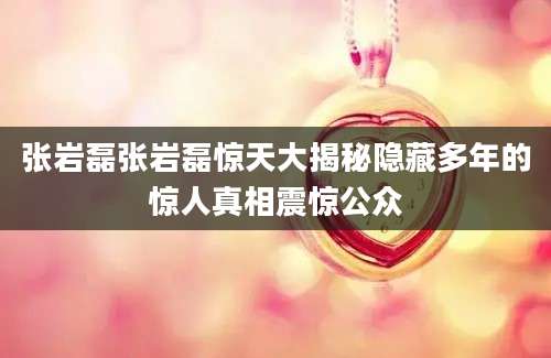 张岩磊张岩磊惊天大揭秘隐藏多年的惊人真相震惊公众