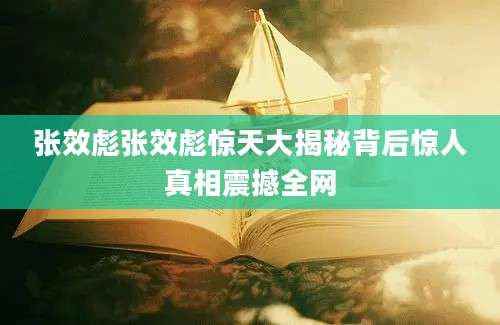 张效彪张效彪惊天大揭秘背后惊人真相震撼全网