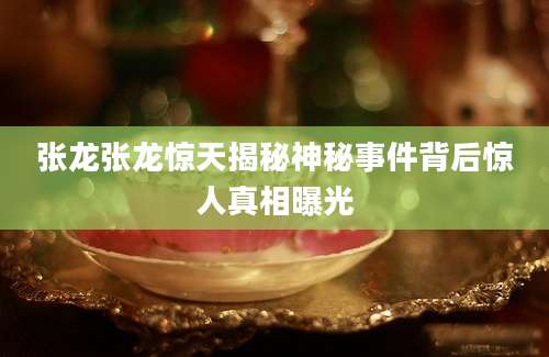 张龙张龙惊天揭秘神秘事件背后惊人真相曝光