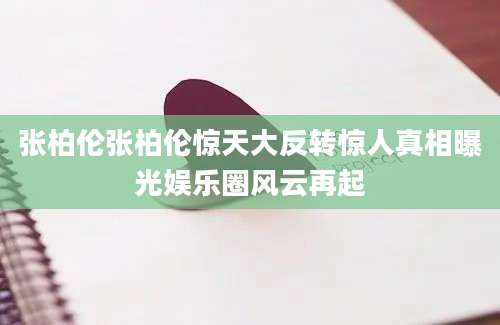 张柏伦张柏伦惊天大反转惊人真相曝光娱乐圈风云再起