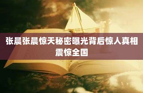 张晨张晨惊天秘密曝光背后惊人真相震惊全国