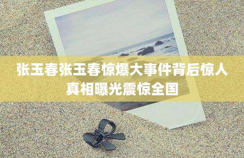 张玉春张玉春惊爆大事件背后惊人真相曝光震惊全国