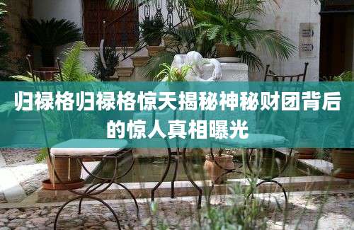 归禄格归禄格惊天揭秘神秘财团背后的惊人真相曝光
