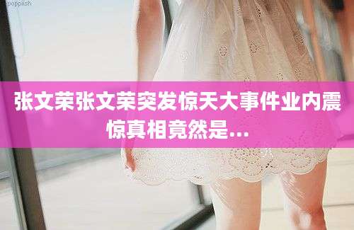 张文荣张文荣突发惊天大事件业内震惊真相竟然是...