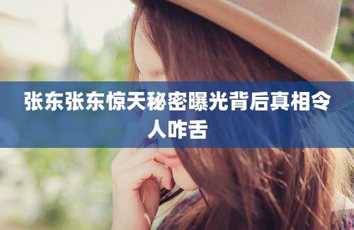 张东张东惊天秘密曝光背后真相令人咋舌