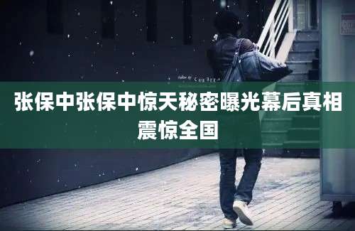 张保中张保中惊天秘密曝光幕后真相震惊全国