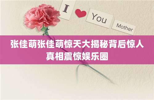 张佳萌张佳萌惊天大揭秘背后惊人真相震惊娱乐圈