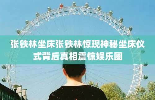 张铁林坐床张铁林惊现神秘坐床仪式背后真相震惊娱乐圈