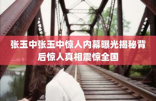 张玉中张玉中惊人内幕曝光揭秘背后惊人真相震惊全国