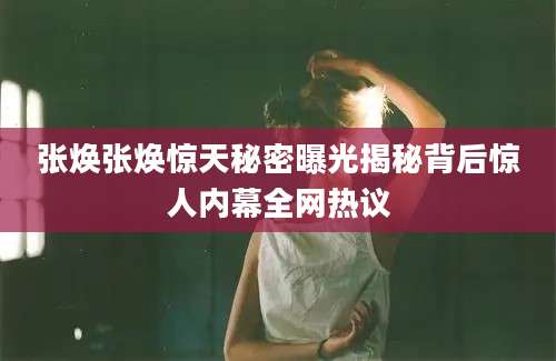 张焕张焕惊天秘密曝光揭秘背后惊人内幕全网热议