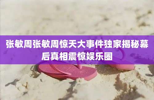 张敏周张敏周惊天大事件独家揭秘幕后真相震惊娱乐圈