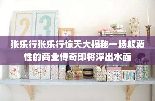 张乐行张乐行惊天大揭秘一场颠覆性的商业传奇即将浮出水面