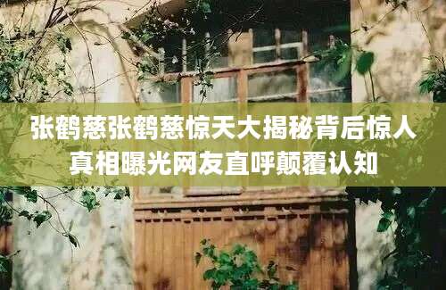 张鹤慈张鹤慈惊天大揭秘背后惊人真相曝光网友直呼颠覆认知