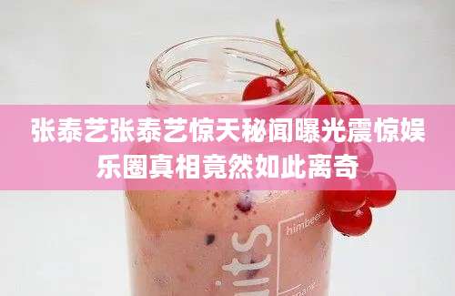 张泰艺张泰艺惊天秘闻曝光震惊娱乐圈真相竟然如此离奇
