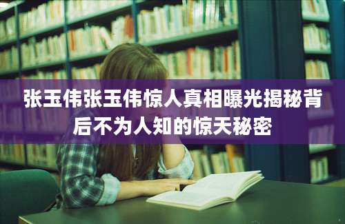 张玉伟张玉伟惊人真相曝光揭秘背后不为人知的惊天秘密