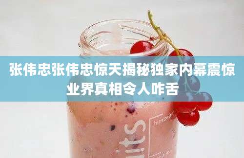 张伟忠张伟忠惊天揭秘独家内幕震惊业界真相令人咋舌