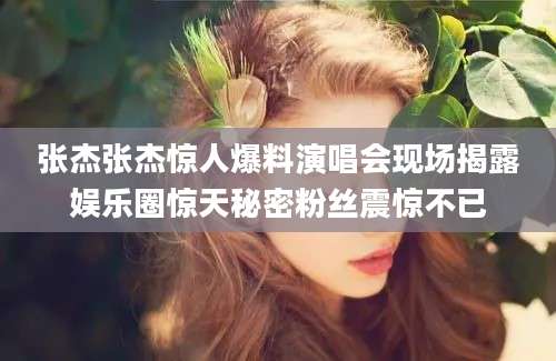 张杰张杰惊人爆料演唱会现场揭露娱乐圈惊天秘密粉丝震惊不已
