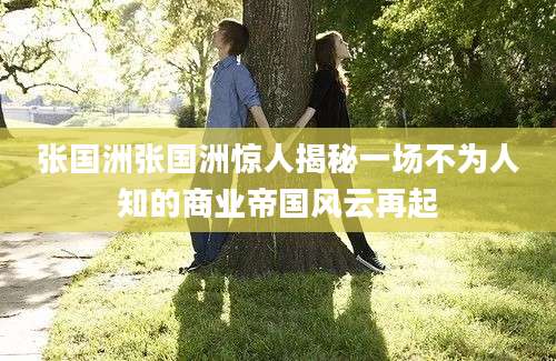 张国洲张国洲惊人揭秘一场不为人知的商业帝国风云再起