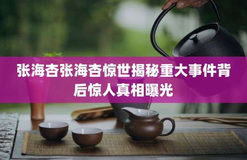 张海杏张海杏惊世揭秘重大事件背后惊人真相曝光
