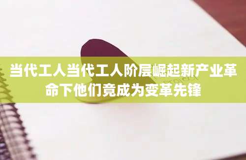 当代工人当代工人阶层崛起新产业革命下他们竟成为变革先锋