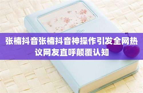 张楠抖音张楠抖音神操作引发全网热议网友直呼颠覆认知