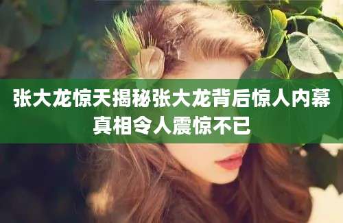 张大龙惊天揭秘张大龙背后惊人内幕真相令人震惊不已