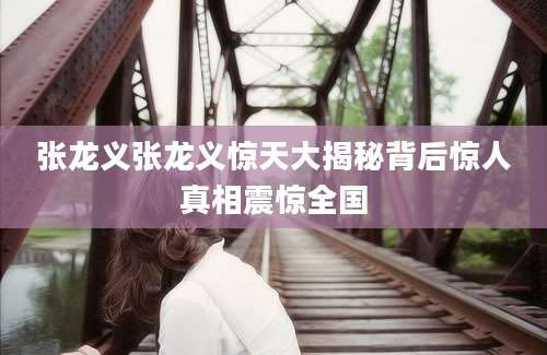 张龙义张龙义惊天大揭秘背后惊人真相震惊全国
