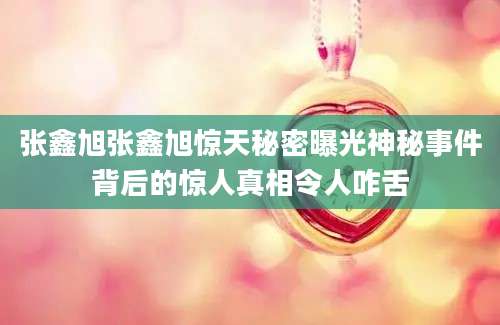 张鑫旭张鑫旭惊天秘密曝光神秘事件背后的惊人真相令人咋舌