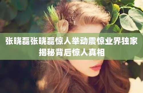 张晓磊张晓磊惊人举动震惊业界独家揭秘背后惊人真相